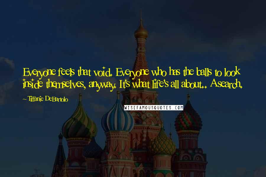 Tiffanie DeBartolo Quotes: Everyone feels that void. Everyone who has the balls to look inside themselves, anyway. It's what life's all about.. A search.