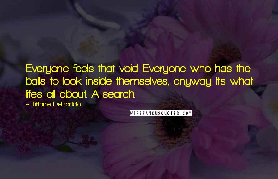 Tiffanie DeBartolo Quotes: Everyone feels that void. Everyone who has the balls to look inside themselves, anyway. It's what life's all about.. A search.