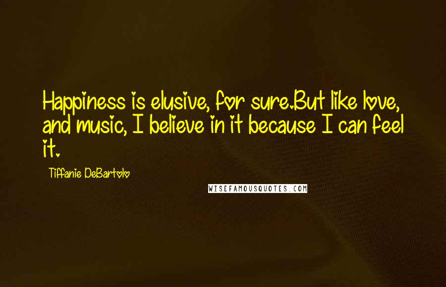 Tiffanie DeBartolo Quotes: Happiness is elusive, for sure.But like love, and music, I believe in it because I can feel it.