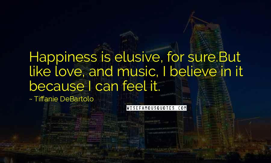 Tiffanie DeBartolo Quotes: Happiness is elusive, for sure.But like love, and music, I believe in it because I can feel it.