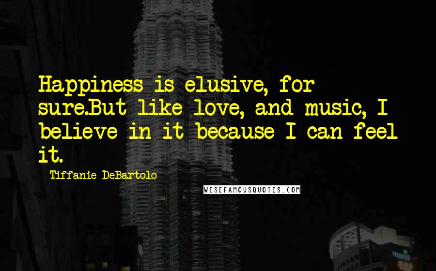 Tiffanie DeBartolo Quotes: Happiness is elusive, for sure.But like love, and music, I believe in it because I can feel it.