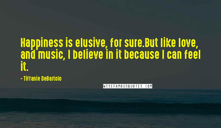 Tiffanie DeBartolo Quotes: Happiness is elusive, for sure.But like love, and music, I believe in it because I can feel it.