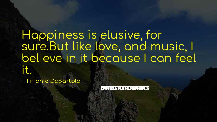 Tiffanie DeBartolo Quotes: Happiness is elusive, for sure.But like love, and music, I believe in it because I can feel it.