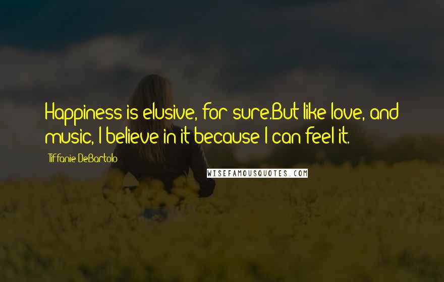 Tiffanie DeBartolo Quotes: Happiness is elusive, for sure.But like love, and music, I believe in it because I can feel it.