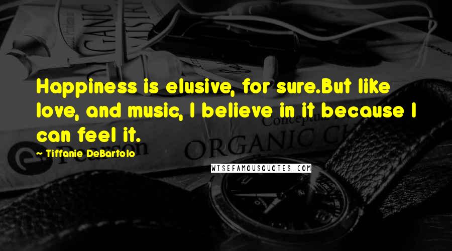 Tiffanie DeBartolo Quotes: Happiness is elusive, for sure.But like love, and music, I believe in it because I can feel it.