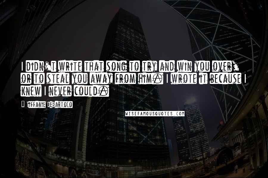 Tiffanie DeBartolo Quotes: I didn't write that song to try and win you over, or to steal you away from him. I wrote it because I knew I never could.