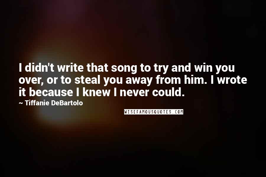 Tiffanie DeBartolo Quotes: I didn't write that song to try and win you over, or to steal you away from him. I wrote it because I knew I never could.