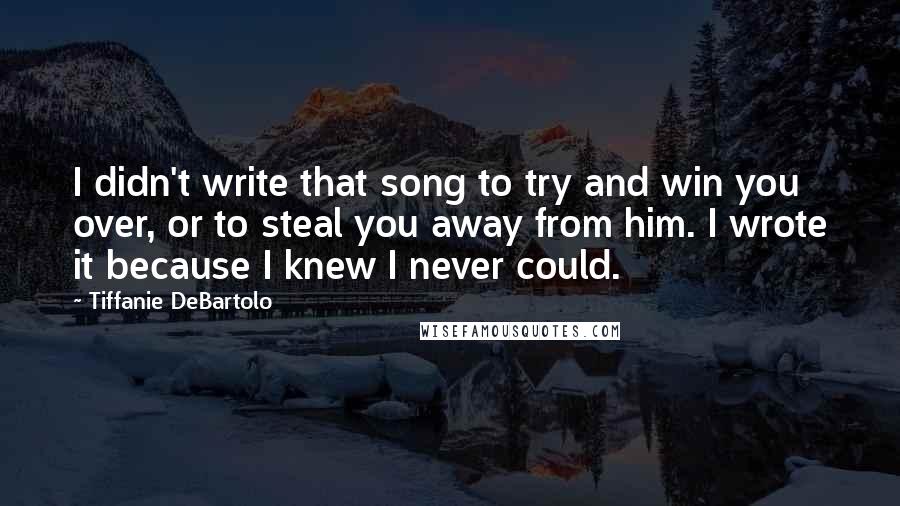 Tiffanie DeBartolo Quotes: I didn't write that song to try and win you over, or to steal you away from him. I wrote it because I knew I never could.