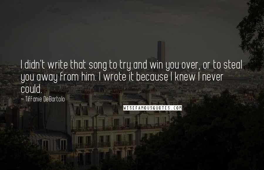 Tiffanie DeBartolo Quotes: I didn't write that song to try and win you over, or to steal you away from him. I wrote it because I knew I never could.
