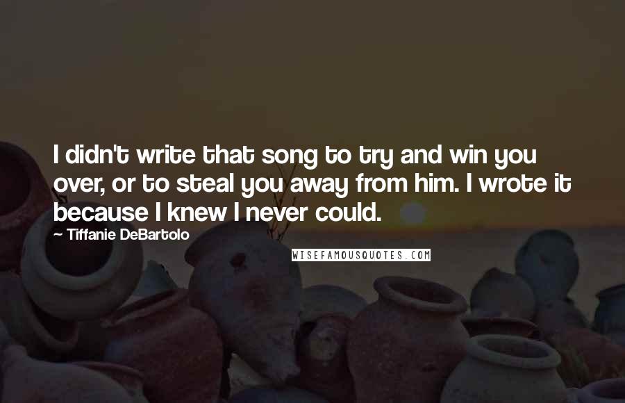 Tiffanie DeBartolo Quotes: I didn't write that song to try and win you over, or to steal you away from him. I wrote it because I knew I never could.