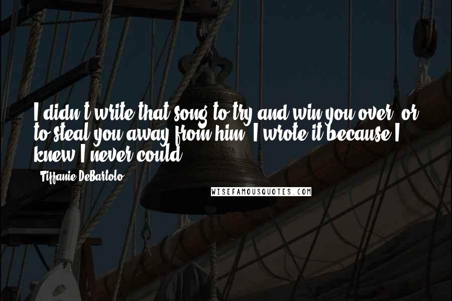 Tiffanie DeBartolo Quotes: I didn't write that song to try and win you over, or to steal you away from him. I wrote it because I knew I never could.