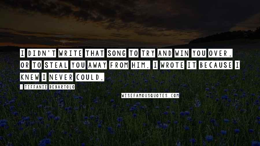 Tiffanie DeBartolo Quotes: I didn't write that song to try and win you over, or to steal you away from him. I wrote it because I knew I never could.