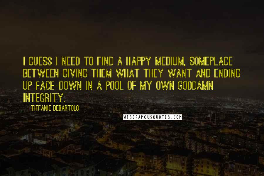 Tiffanie DeBartolo Quotes: I guess I need to find a happy medium, someplace between giving them what they want and ending up face-down in a pool of my own goddamn integrity.