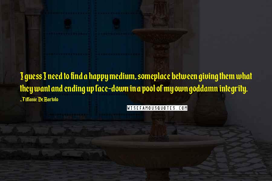 Tiffanie DeBartolo Quotes: I guess I need to find a happy medium, someplace between giving them what they want and ending up face-down in a pool of my own goddamn integrity.