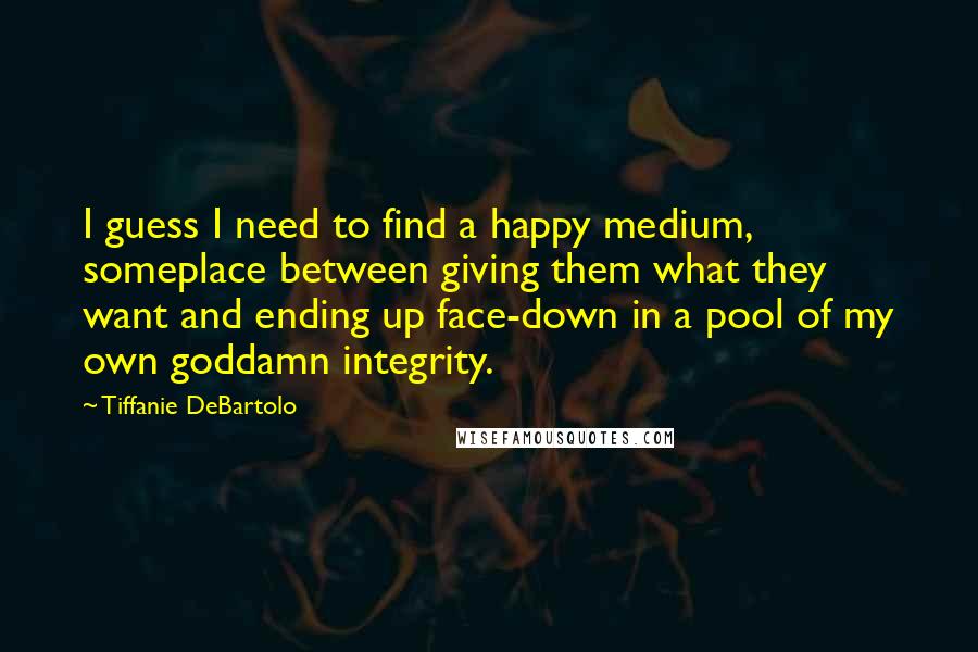 Tiffanie DeBartolo Quotes: I guess I need to find a happy medium, someplace between giving them what they want and ending up face-down in a pool of my own goddamn integrity.
