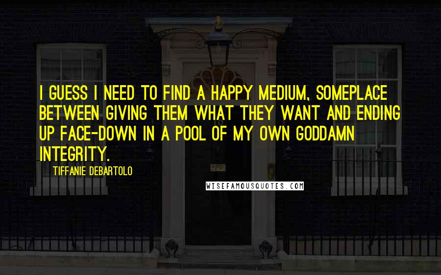 Tiffanie DeBartolo Quotes: I guess I need to find a happy medium, someplace between giving them what they want and ending up face-down in a pool of my own goddamn integrity.