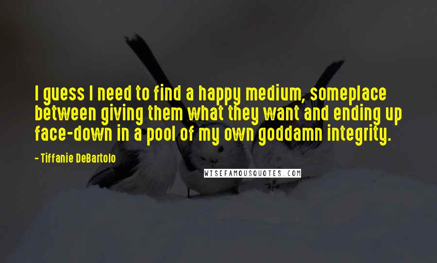Tiffanie DeBartolo Quotes: I guess I need to find a happy medium, someplace between giving them what they want and ending up face-down in a pool of my own goddamn integrity.