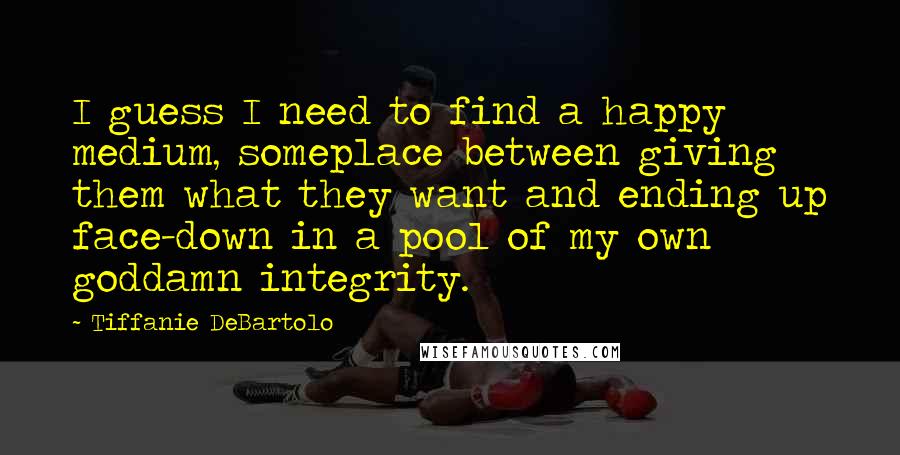Tiffanie DeBartolo Quotes: I guess I need to find a happy medium, someplace between giving them what they want and ending up face-down in a pool of my own goddamn integrity.