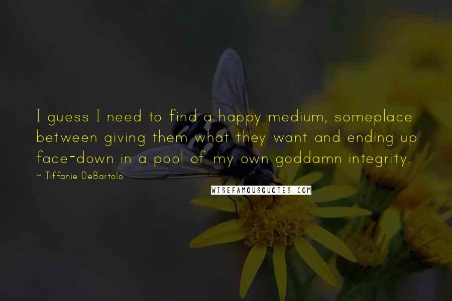 Tiffanie DeBartolo Quotes: I guess I need to find a happy medium, someplace between giving them what they want and ending up face-down in a pool of my own goddamn integrity.