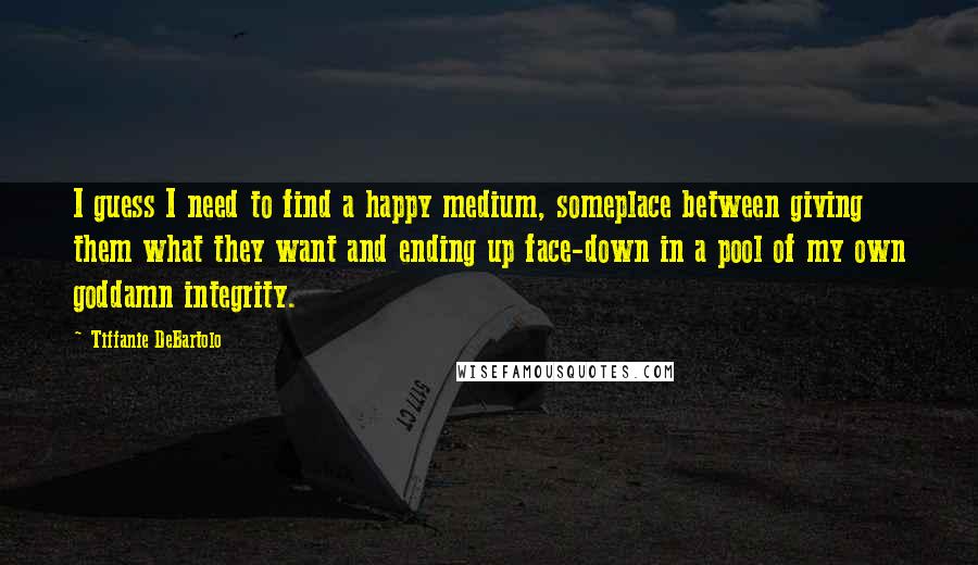 Tiffanie DeBartolo Quotes: I guess I need to find a happy medium, someplace between giving them what they want and ending up face-down in a pool of my own goddamn integrity.