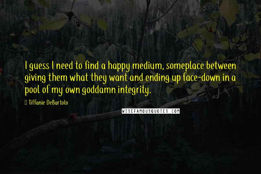 Tiffanie DeBartolo Quotes: I guess I need to find a happy medium, someplace between giving them what they want and ending up face-down in a pool of my own goddamn integrity.