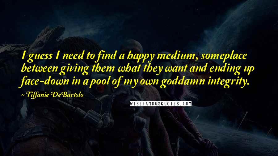 Tiffanie DeBartolo Quotes: I guess I need to find a happy medium, someplace between giving them what they want and ending up face-down in a pool of my own goddamn integrity.