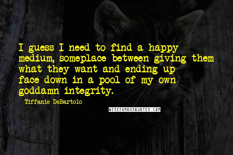 Tiffanie DeBartolo Quotes: I guess I need to find a happy medium, someplace between giving them what they want and ending up face-down in a pool of my own goddamn integrity.