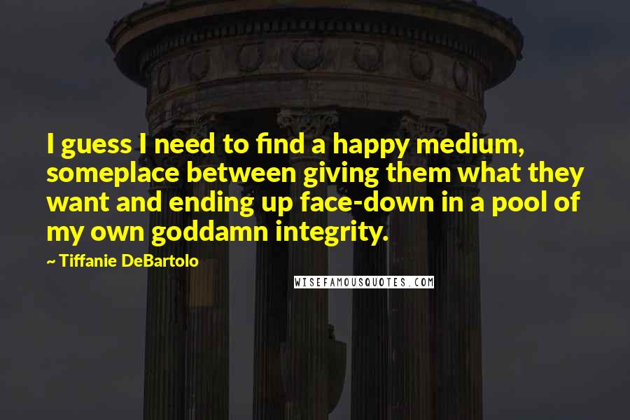 Tiffanie DeBartolo Quotes: I guess I need to find a happy medium, someplace between giving them what they want and ending up face-down in a pool of my own goddamn integrity.