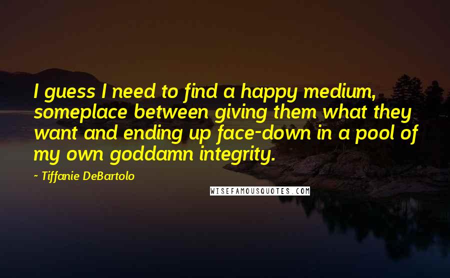 Tiffanie DeBartolo Quotes: I guess I need to find a happy medium, someplace between giving them what they want and ending up face-down in a pool of my own goddamn integrity.