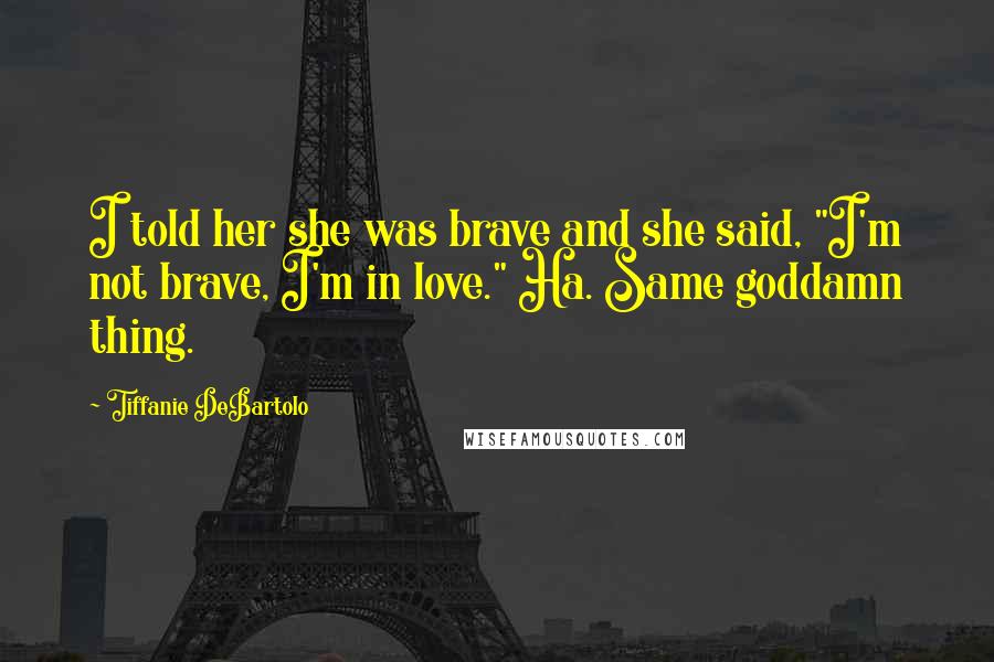 Tiffanie DeBartolo Quotes: I told her she was brave and she said, "I'm not brave, I'm in love." Ha. Same goddamn thing.