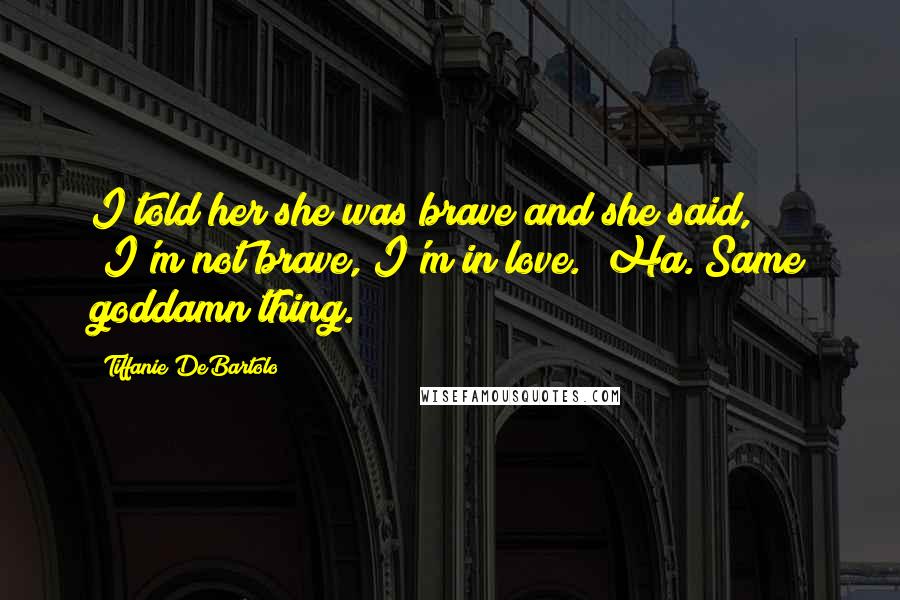 Tiffanie DeBartolo Quotes: I told her she was brave and she said, "I'm not brave, I'm in love." Ha. Same goddamn thing.