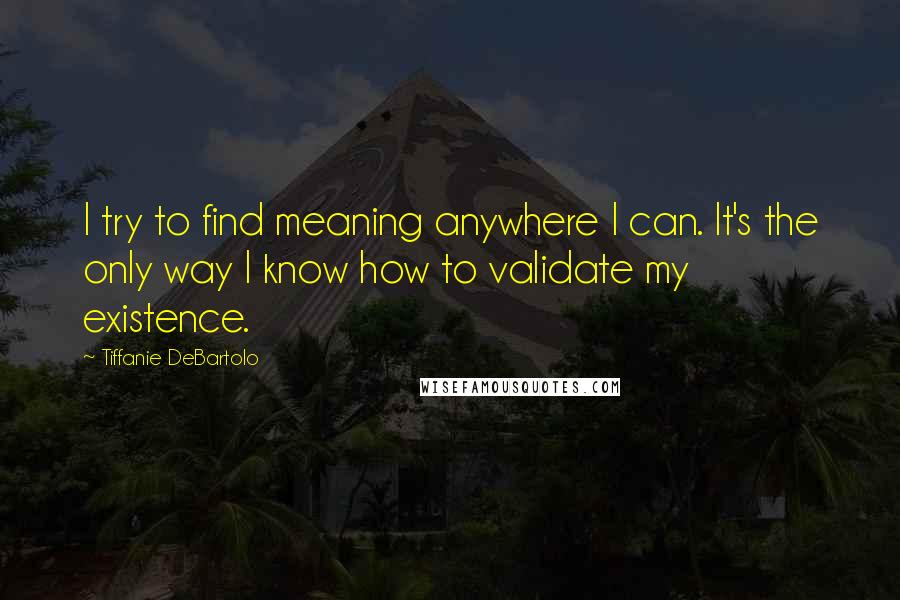 Tiffanie DeBartolo Quotes: I try to find meaning anywhere I can. It's the only way I know how to validate my existence.