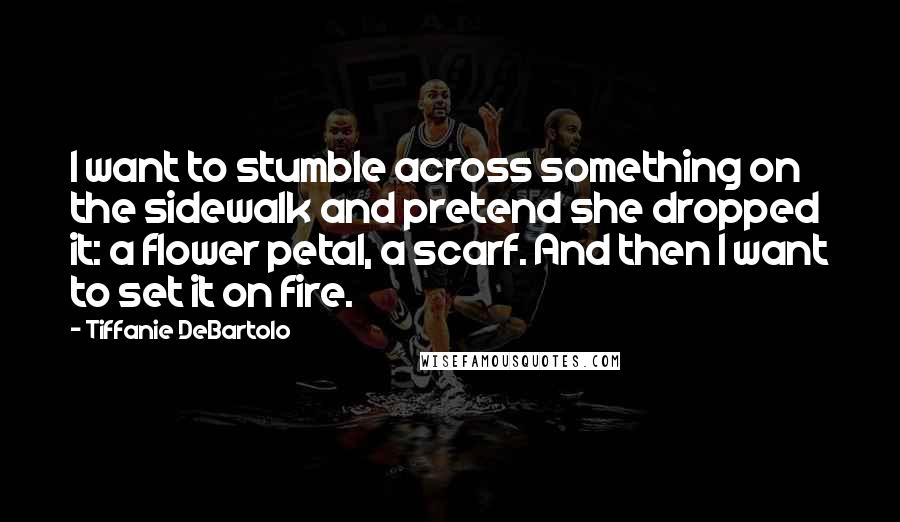 Tiffanie DeBartolo Quotes: I want to stumble across something on the sidewalk and pretend she dropped it: a flower petal, a scarf. And then I want to set it on fire.