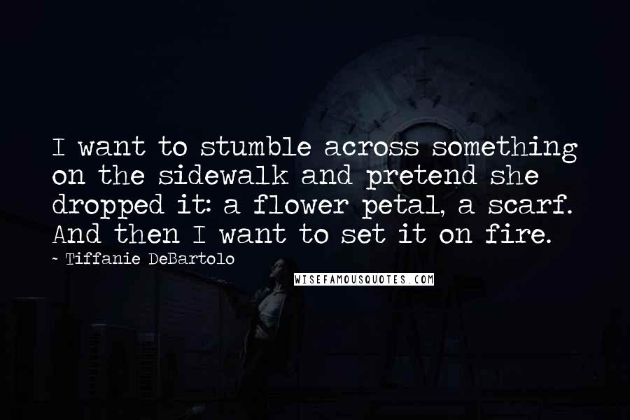 Tiffanie DeBartolo Quotes: I want to stumble across something on the sidewalk and pretend she dropped it: a flower petal, a scarf. And then I want to set it on fire.