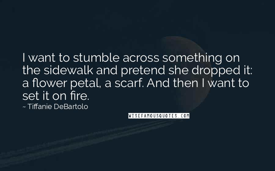 Tiffanie DeBartolo Quotes: I want to stumble across something on the sidewalk and pretend she dropped it: a flower petal, a scarf. And then I want to set it on fire.