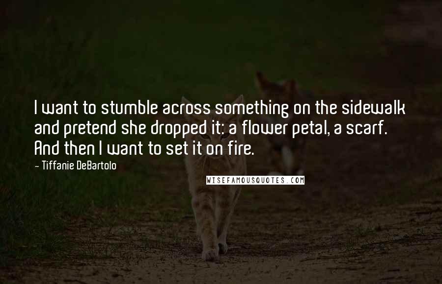 Tiffanie DeBartolo Quotes: I want to stumble across something on the sidewalk and pretend she dropped it: a flower petal, a scarf. And then I want to set it on fire.