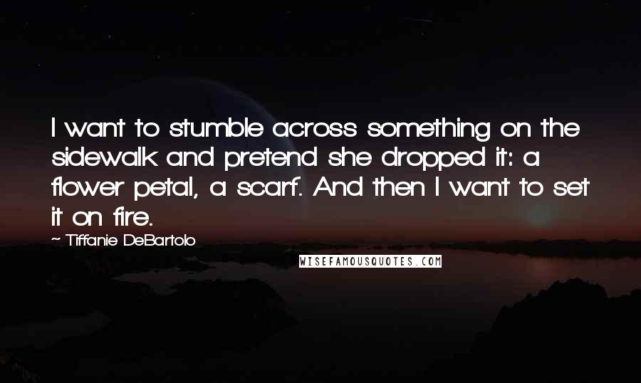 Tiffanie DeBartolo Quotes: I want to stumble across something on the sidewalk and pretend she dropped it: a flower petal, a scarf. And then I want to set it on fire.