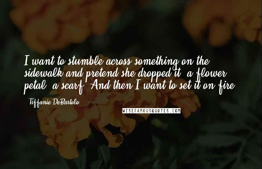 Tiffanie DeBartolo Quotes: I want to stumble across something on the sidewalk and pretend she dropped it: a flower petal, a scarf. And then I want to set it on fire.