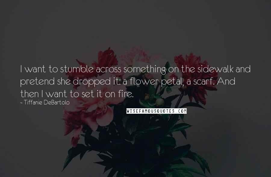 Tiffanie DeBartolo Quotes: I want to stumble across something on the sidewalk and pretend she dropped it: a flower petal, a scarf. And then I want to set it on fire.