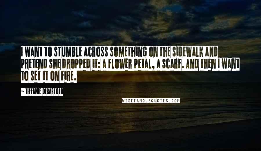 Tiffanie DeBartolo Quotes: I want to stumble across something on the sidewalk and pretend she dropped it: a flower petal, a scarf. And then I want to set it on fire.