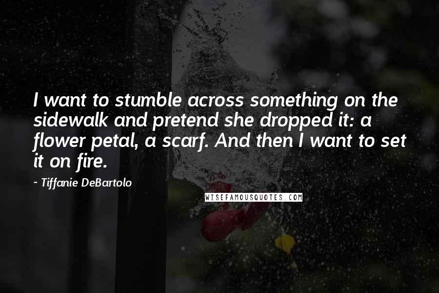 Tiffanie DeBartolo Quotes: I want to stumble across something on the sidewalk and pretend she dropped it: a flower petal, a scarf. And then I want to set it on fire.