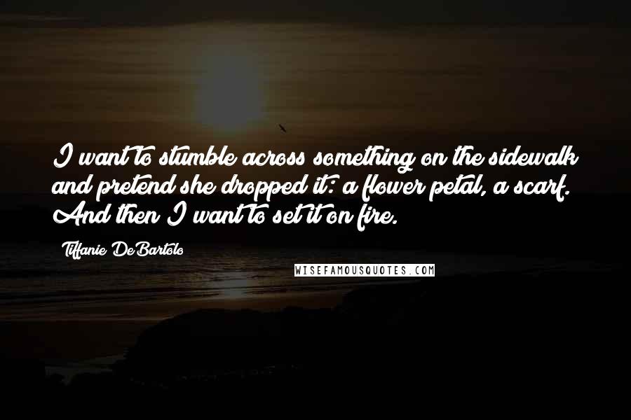 Tiffanie DeBartolo Quotes: I want to stumble across something on the sidewalk and pretend she dropped it: a flower petal, a scarf. And then I want to set it on fire.