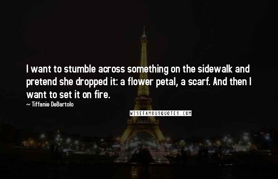 Tiffanie DeBartolo Quotes: I want to stumble across something on the sidewalk and pretend she dropped it: a flower petal, a scarf. And then I want to set it on fire.