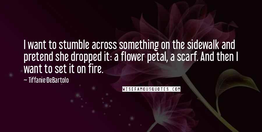 Tiffanie DeBartolo Quotes: I want to stumble across something on the sidewalk and pretend she dropped it: a flower petal, a scarf. And then I want to set it on fire.