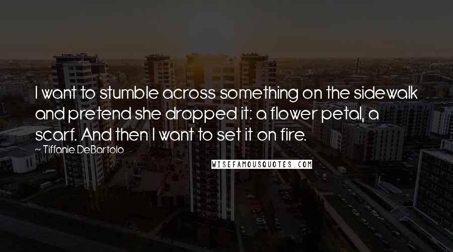 Tiffanie DeBartolo Quotes: I want to stumble across something on the sidewalk and pretend she dropped it: a flower petal, a scarf. And then I want to set it on fire.