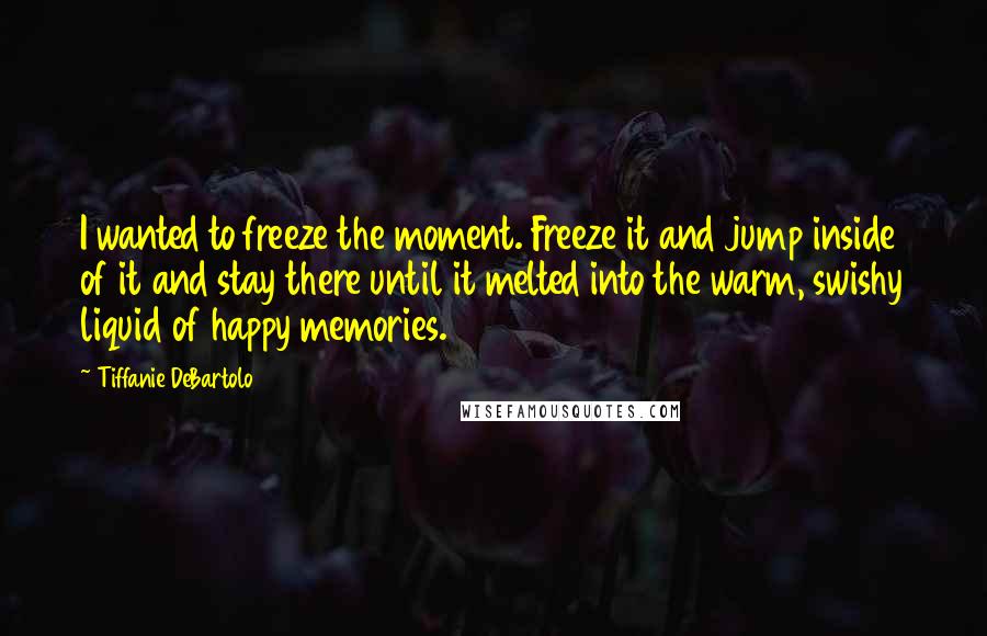 Tiffanie DeBartolo Quotes: I wanted to freeze the moment. Freeze it and jump inside of it and stay there until it melted into the warm, swishy liquid of happy memories.