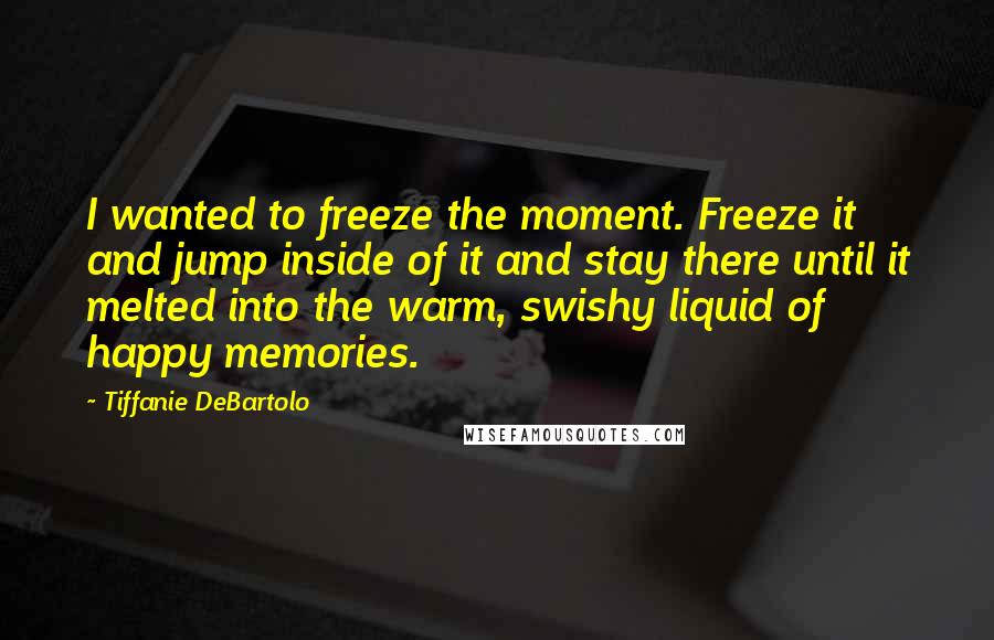 Tiffanie DeBartolo Quotes: I wanted to freeze the moment. Freeze it and jump inside of it and stay there until it melted into the warm, swishy liquid of happy memories.