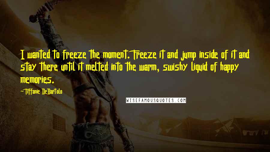 Tiffanie DeBartolo Quotes: I wanted to freeze the moment. Freeze it and jump inside of it and stay there until it melted into the warm, swishy liquid of happy memories.