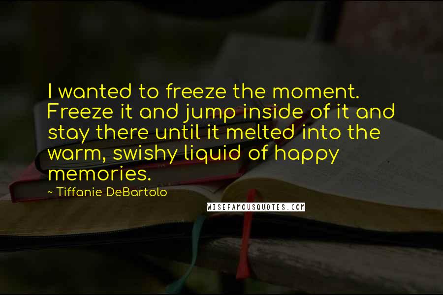 Tiffanie DeBartolo Quotes: I wanted to freeze the moment. Freeze it and jump inside of it and stay there until it melted into the warm, swishy liquid of happy memories.