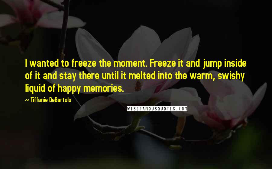 Tiffanie DeBartolo Quotes: I wanted to freeze the moment. Freeze it and jump inside of it and stay there until it melted into the warm, swishy liquid of happy memories.